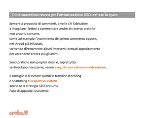 Sempre a proposito di commenti, a volte c’è l’abitudine
a invogliare i lettori a commentare anche attraverso pratiche
non proprio consone,
come ad esempio l’inserimento del primo commento oppure,
nei thread già infuocati,
scrivendo direttamente alcuni interventi pensati appositamente
per accendere ancora più gli animi.
Sono pratiche non proprio ideali e, soprattutto,
se diventano necessarie, vanno eseguite con estrema moderazione.
Il consiglio è di evitare quindi le tecniche di trolling
o spamming e lo spam va evitato
anche se la strategia SEO presume
l’uso di apposite newsletter.
 