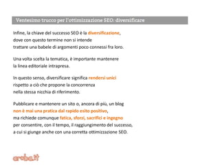 Infine, la chiave del successo SEO è la diversificazione,
dove con questo termine non si intende
trattare una babele di argomenti poco connessi fra loro.
Una volta scelta la tematica, è importante mantenere
la linea editoriale intrapresa.
In questo senso, diversificare significa rendersi unici
rispetto a ciò che propone la concorrenza
nella stessa nicchia di riferimento.
Pubblicare e mantenere un sito o, ancora di più, un blog
non è mai una pratica dal rapido esito positivo,
ma richiede comunque fatica, sforzi, sacrifici e ingegno
per consentire, con il tempo, il raggiungimento del successo,
a cui si giunge anche con una corretta ottimizzazione SEO.
 