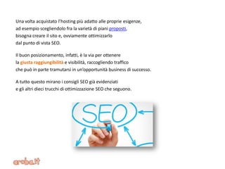 Una volta acquistato l’hosting più adatto alle proprie esigenze,
ad esempio scegliendolo fra la varietà di piani proposti,
bisogna creare il sito e, ovviamente ottimizzarlo
dal punto di vista SEO.
Il buon posizionamento, infatti, è la via per ottenere
la giusta raggiungibilità e visibilità, raccogliendo traffico
che può in parte tramutarsi in un’opportunità business di successo.
A tutto questo mirano i consigli SEO già evidenziati
e gli altri dieci trucchi di ottimizzazione SEO che seguono.
 