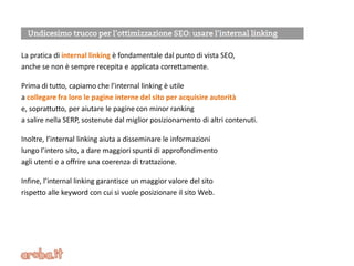 La pratica di internal linking è fondamentale dal punto di vista SEO,
anche se non è sempre recepita e applicata correttamente.
Prima di tutto, capiamo che l’internal linking è utile
a collegare fra loro le pagine interne del sito per acquisire autorità
e, soprattutto, per aiutare le pagine con minor ranking
a salire nella SERP, sostenute dal miglior posizionamento di altri contenuti.
Inoltre, l’internal linking aiuta a disseminare le informazioni
lungo l’intero sito, a dare maggiori spunti di approfondimento
agli utenti e a offrire una coerenza di trattazione.
Infine, l’internal linking garantisce un maggior valore del sito
rispetto alle keyword con cui si vuole posizionare il sito Web.
 