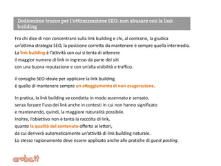 Fra chi dice di non concentrarsi sulla link building e chi, al contrario, la giudica
un’ottima strategia SEO, la posizione corretta da mantenere è sempre quella intermedia.
La link building è l’attività con cui si tenta di ottenere
il maggior numero di link in ingresso da parte dei siti
con una buona reputazione e con un’alta visibilità e traffico.
Il consiglio SEO ideale per applicare la link building
è quello di mantenere sempre un atteggiamento di non esagerazione.
In pratica, la link building va condotta in modo assennato e sensato,
senza forzare l’uso dei link anche in contesti in cui non hanno significato
e mantenendo, quindi, la maggiore naturalità possibile.
Inoltre, l’obiettivo non è tanto la raccolta di link,
quanto la qualità del contenuto offerto ai lettori,
da cui deriverà automaticamente un’attività di link building naturale.
Lo stesso ragionamento deve essere applicato anche alle pratiche di guest posting.
 