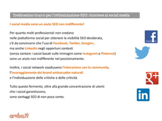 I social media sono un aiuto SEO non indifferente!
Per quanto molti professionisti non credano
nelle piattaforme social per ottenere la visibilità SEO desiderata,
c’è da convincersi che l’uso di Facebook, Twitter, Google+,
ma anche LinkedIn negli opportuni contesti
(senza contare i social basati sulle immagini come Instagram o Pinterest)
sono un aiuto non indifferente nel posizionamento.
Inoltre, i social network coadiuvano l’interazione con la community,
l’incoraggiamento dei brand ambassador naturali
e l’individuazione delle critiche e delle criticità.
Tutto questo fermento, oltre alla grande concentrazione di utenti
che i social garantiscono,
sono vantaggi SEO di non poco conto.
 