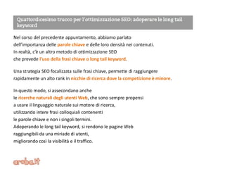 Nel corso del precedente appuntamento, abbiamo parlato
dell’importanza delle parole chiave e delle loro densità nei contenuti.
In realtà, c’è un altro metodo di ottimizzazione SEO
che prevede l’uso della frasi chiave o long tail keyword.
Una strategia SEO focalizzata sulle frasi chiave, permette di raggiungere
rapidamente un alto rank in nicchie di ricerca dove la competizione è minore.
In questo modo, si assecondano anche
le ricerche naturali degli utenti Web, che sono sempre propensi
a usare il linguaggio naturale sui motore di ricerca,
utilizzando intere frasi colloquiali contenenti
le parole chiave e non i singoli termini.
Adoperando le long tail keyword, si rendono le pagine Web
raggiungibili da una miriade di utenti,
migliorando così la visibilità e il traffico.
 