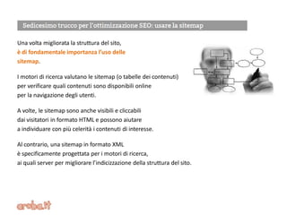 Una volta migliorata la struttura del sito,
è di fondamentale importanza l’uso delle
sitemap.
I motori di ricerca valutano le sitemap (o tabelle dei contenuti)
per verificare quali contenuti sono disponibili online
per la navigazione degli utenti.
A volte, le sitemap sono anche visibili e cliccabili
dai visitatori in formato HTML e possono aiutare
a individuare con più celerità i contenuti di interesse.
Al contrario, una sitemap in formato XML
è specificamente progettata per i motori di ricerca,
ai quali server per migliorare l’indicizzazione della struttura del sito.
 