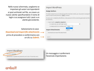 Nella nuova schermata, scegliamo se
importare gli autori corrispondenti
ai post archiviati nel file, se creare un
nuovo utente specificandone il nome di
login o se assegnare tutti i post a un
utente già esistente.
Selezioniamo la voce
Download and import file attachments
prima di procedere e confermiamo con
un clic su Submit.
Un messaggio ci confermerà
l’avvenuta importazione.
 