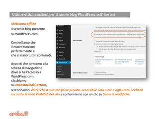Mettiamo offline
il vecchio blog presente
su WordPress.com.
Controlliamo che
il nuovo funzioni
perfettamente e
che ci siano tutti i contenuti,
dopo di che torniamo alla
scheda di navigazione
dove si ha l’accesso a
WordPress.com,
clicchiamo
su Impostazioni/Lettura,
selezioniamo Vorrei che il mio sito fosse privato, accessibile solo a me e agli utenti scelti da
me sotto la voce Visibilità del sito e confermiamo con un clic su Salva le modifiche.
 
