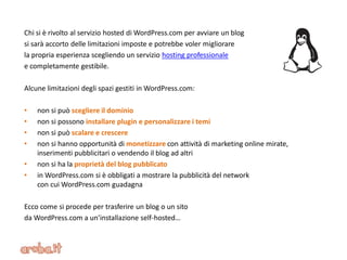 Chi si è rivolto al servizio hosted di WordPress.com per avviare un blog
si sarà accorto delle limitazioni imposte e potrebbe voler migliorare
la propria esperienza scegliendo un servizio hosting professionale
e completamente gestibile.
Alcune limitazioni degli spazi gestiti in WordPress.com:
• non si può scegliere il dominio
• non si possono installare plugin e personalizzare i temi
• non si può scalare e crescere
• non si hanno opportunità di monetizzare con attività di marketing online mirate,
inserimenti pubblicitari o vendendo il blog ad altri
• non si ha la proprietà del blog pubblicato
• in WordPress.com si è obbligati a mostrare la pubblicità del network
con cui WordPress.com guadagna
Ecco come si procede per trasferire un blog o un sito
da WordPress.com a un’installazione self-hosted…
 