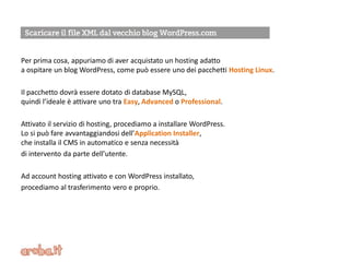 Per prima cosa, appuriamo di aver acquistato un hosting adatto
a ospitare un blog WordPress, come può essere uno dei pacchetti Hosting Linux.
Il pacchetto dovrà essere dotato di database MySQL,
quindi l’ideale è attivare uno tra Easy, Advanced o Professional.
Attivato il servizio di hosting, procediamo a installare WordPress.
Lo si può fare avvantaggiandosi dell’Application Installer,
che installa il CMS in automatico e senza necessità
di intervento da parte dell’utente.
Ad account hosting attivato e con WordPress installato,
procediamo al trasferimento vero e proprio.
 