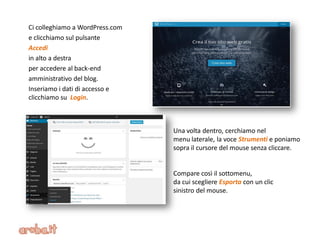 Ci colleghiamo a WordPress.com
e clicchiamo sul pulsante
Accedi
in alto a destra
per accedere al back-end
amministrativo del blog.
Inseriamo i dati di accesso e
clicchiamo su Login.
Una volta dentro, cerchiamo nel
menu laterale, la voce Strumenti e poniamo
sopra il cursore del mouse senza cliccare.
Compare così il sottomenu,
da cui scegliere Esporta con un clic
sinistro del mouse.
 