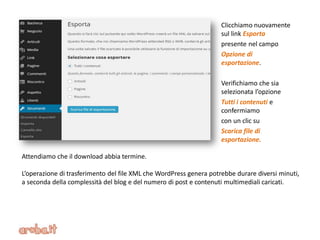 Clicchiamo nuovamente
sul link Esporta
presente nel campo
Opzione di
esportazione.
Verifichiamo che sia
selezionata l’opzione
Tutti i contenuti e
confermiamo
con un clic su
Scarica file di
esportazione.
Attendiamo che il download abbia termine.
L’operazione di trasferimento del file XML che WordPress genera potrebbe durare diversi minuti,
a seconda della complessità del blog e del numero di post e contenuti multimediali caricati.
 