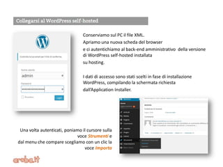 Conserviamo sul PC il file XML.
Apriamo una nuova scheda del browser
e ci autentichiamo al back-end amministrativo della versione
di WordPress self-hosted installata
su hosting.
I dati di accesso sono stati scelti in fase di installazione
WordPress, compilando la schermata richiesta
dall’Application Installer.
Una volta autenticati, poniamo il cursore sulla
voce Strumenti e
dal menu che compare scegliamo con un clic la
voce Importa
 