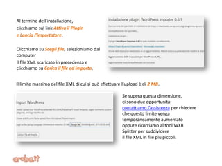 Al termine dell’installazione,
clicchiamo sul link Attiva il Plugin
e Lancia l’importatore.
Clicchiamo su Scegli file, selezioniamo dal
computer
il file XML scaricato in precedenza e
clicchiamo su Carica il file ed importa.
Se supera questa dimensione,
ci sono due opportunità:
contattiamo l’assistenza per chiedere
che questo limite venga
temporaneamente aumentato
oppure ricorriamo al tool WXR
Splitter per suddividere
il file XML in file più piccoli.
Il limite massimo del file XML di cui si può effettuare l’upload è di 2 MB.
 