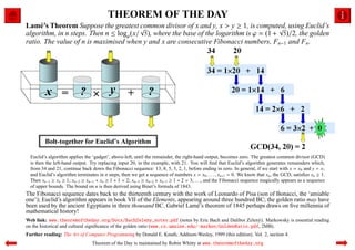 THEOREM OF THE DAY
Lam´ ’s Theorem Suppose the greatest √
     e                                 common divisor of x and y, x > y ≥ 1, is computed, using Euclid’s
                                                                                       √
algorithm, in n steps. Then n ≤ logϕ(x/ 5), where the base of the logarithm is ϕ = (1 + 5)/2, the golden
ratio. The value of n is maximised when y and x are consecutive Fibonacci numbers, Fn−1 and Fn.




  Euclid’s algorithm applies the ‘gadget’, above-left, until the remainder, the right-hand output, becomes zero. The greatest common divisor (GCD)
  is then the left-hand output. Try replacing input 20, in the example, with 21. You will ﬁnd that Euclid’s algorithm generates remainders which,
  from 34 and 21, continue back down the Fibonacci sequence: 13, 8, 5, 3, 2, 1, before ending in zero. In general, if we start with x = x0 and y = x1
  and Euclid’s algorithm terminates in n steps, then we get a sequence of numbers x = x0 , . . . , xn+1 = 0. We know that xn , the GCD, satisﬁes xn ≥ 1.
  Then xn−1 ≥ xn ≥ 1; xn−2 ≥ xn−1 + xn ≥ 1 + 1 = 2; xn−3 ≥ xn−2 + xn−1 ≥ 1 + 2 = 3; . . ., and the Fibonacci sequence magically appears as a sequence
  of upper bounds. The bound on n is then derived using Binet’s formula of 1843.
The Fibonacci sequence dates back to the thirteenth century with the work of Leonardo of Pisa (son of Bonacci, the ‘amiable
one’); Euclid’s algorithm appears in book VII of the Elements, appearing around three hundred BC; the golden ratio may have
been used by the ancient Egyptians in three thousand BC. Gabriel Lam´ ’s theorem of 1845 perhaps draws on ﬁve millennia of
                                                                      e
mathematical history!
Web link: www.theoremoftheday.org/Docs/BachZeleny_notes.pdf (notes by Eric Bach and Dalibor Zelen´ ). Markowsky is essential reading
                                                                                                         y
on the historical and cultural signiﬁcance of the golden ratio (www.cs.umaine.edu/˜markov/GoldenRatio.pdf, 2MB).
Further reading: The Art of Computer Programming by Donald E. Knuth, Addison-Wesley, 1999 (this edition). Vol. 2, section 4.
                                 Theorem of the Day is maintained by Robin Whitty at www.theoremoftheday.org
 