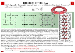 THEOREM OF THE DAY
          Lieb’s Square Ice Theorem For the graph of the n × n toroidal lattice, let fn denote the number of
          Eulerian orientations. Then                        √
                                                      1/n2  8 3
                                                lim fn =        .
                                                n→∞          9




Square ice is a model of how water molecules, consisting of one oxygen atom and two hydrogen atoms, may combine as a lattice to
form a solid (above left). With the oxygen atoms aligned on lattice points, the hydrogen atom bondings may be represented by arrows
directed towards these points (centre); the rule is that precisely two hydrogens must be close to each oxygen and this is indicated by the
arrows; an inward pointing arrow indicates a close hydrogen. In a standard simpliﬁcation, the lattice, rather than being unbounded, is
assumed to wrap around a torus in each direction. Then the possible conﬁgurations of hydrogen bonds become orientations of a graph,
with each vertex have two edges directed towards it (centre right). This is an Eulerian orientation.
The problem of counting Eulerian orientations for arbitrary graphs is ♯P, or ‘number P’, -complete and can
thereby, with reasonable conﬁdence, be said to be intractably diﬃcult; this was proved in 1992 by Milena Mihail
and Peter Winkler. However, intricate analysis of lattice graphs had enabled the mathematical physicist Elliott
Lieb, in 1967, to produce a solution in this special case, exhibiting a limit value that is constant up to scaling by the number of lattice points.
             √
This value, 8 3/9 ≈ 1.539601, is known as Lieb’s Square Ice Constant and relates to the ‘residual entropy’ of square ice.
The image above, far right is of ‘conﬁned water’, with square ice crystals each comprising four molecules conﬁned in a carbon nanotube
(courtesy of Martin Chaplin, see www.lsbu.ac.uk/water/interfac2.html).
          Web link: www.emis.de/journals/EJC/Volume_15/PDF/v15i1r77.pdf
          Further reading: Mathematical Constants by Steven R. Finch, Cambridge University Press, 2003, chapter 5.
                                         Theorem of the Day is maintained by Robin Whitty at www.theoremoftheday.org
 