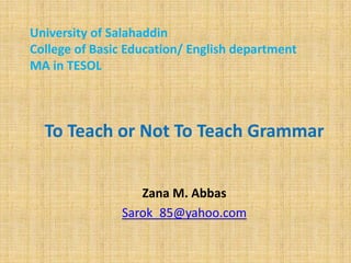 University of Salahaddin
College of Basic Education/ English department
MA in TESOL

To Teach or Not To Teach Grammar
Zana M. Abbas
Sarok_85@yahoo.com

 