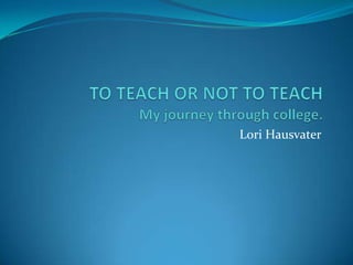 TO TEACH OR NOT TO TEACH My journey through college. Lori Hausvater 