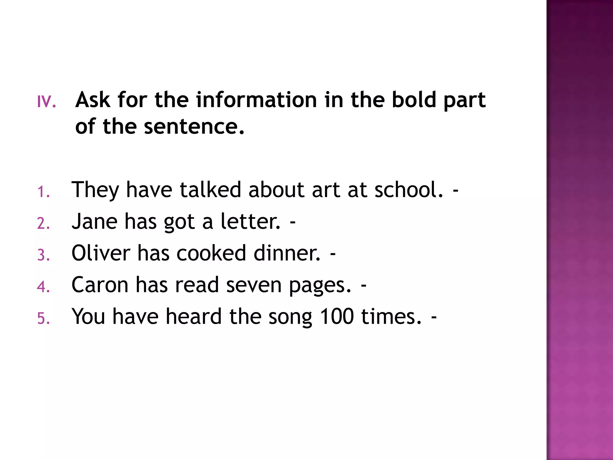 Ask for the information in the bold part of the sentence.They have talked about art at school. -  Jane has got a letter. -  Oliver has cooked dinner. -  Caron has read seven pages. -  You have heard the song 100 times. - 