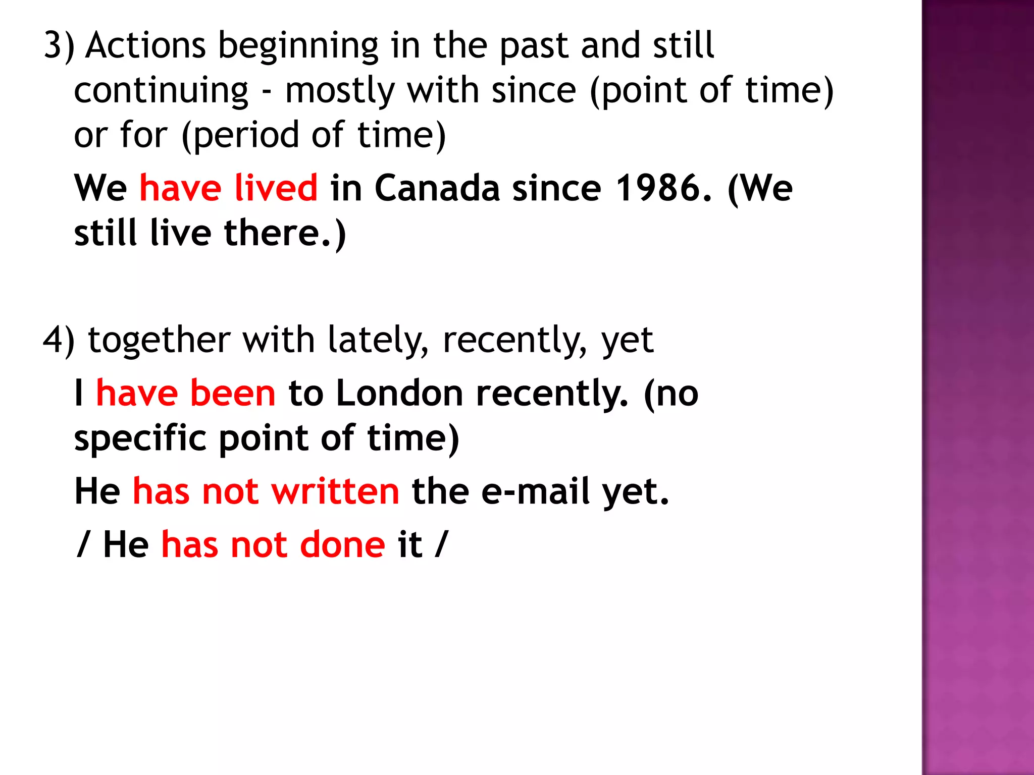 3) Actions beginning in the past and still continuing - mostly with since (point of time) or for (period of time)	We have lived in Canada since 1986. (We still live there.)4) together with lately, recently, yet	I have been to London recently. (no specific point of time) 	He has not written the e-mail yet.   / He has not doneit /