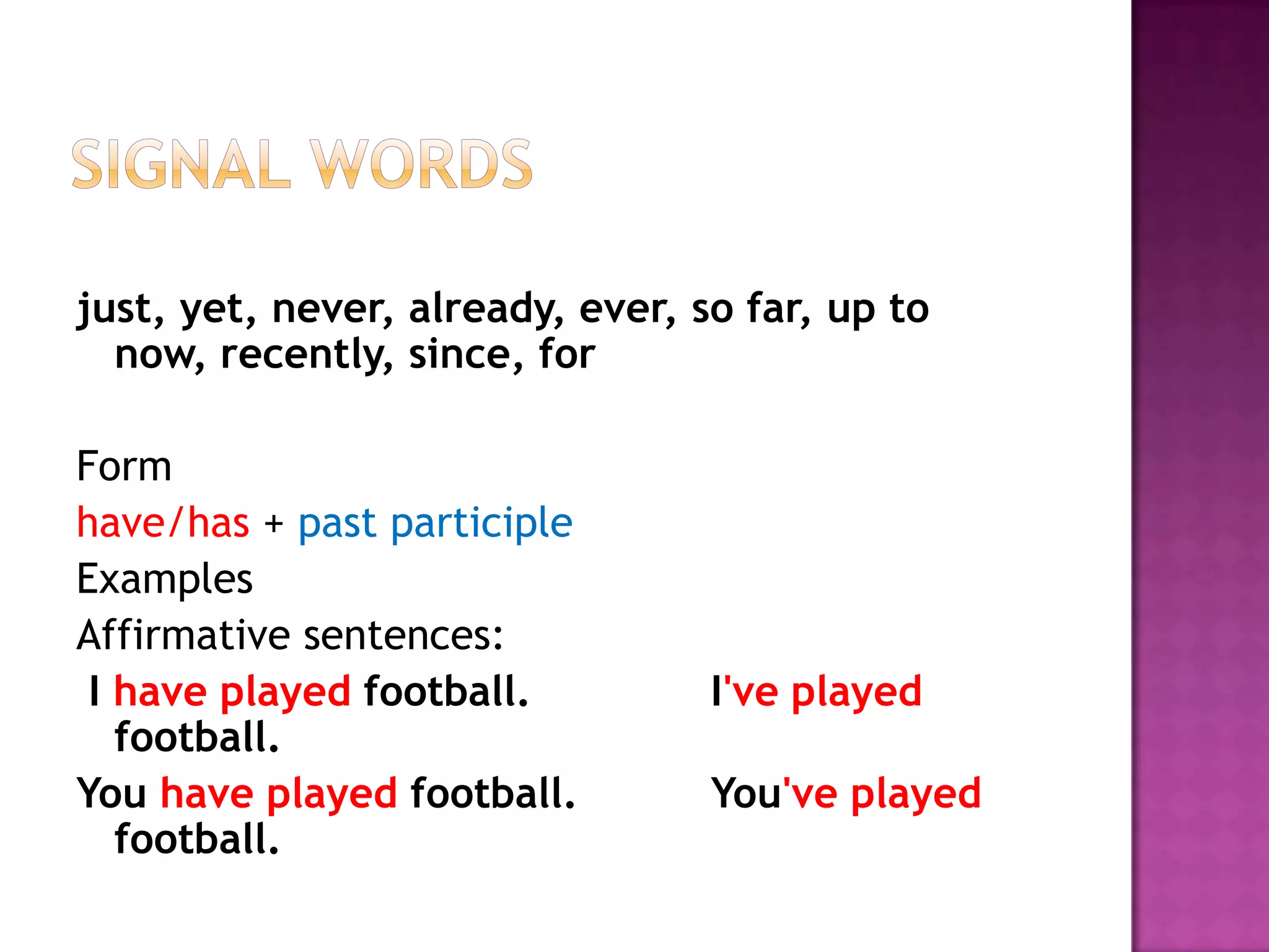 Signal wordsjust, yet, never, already, ever, so far, up to now, recently, since, forFormhave/has+ past participleExamplesAffirmative sentences:  I have playedfootball.  		I've played football.	You have played football.		You've played football.