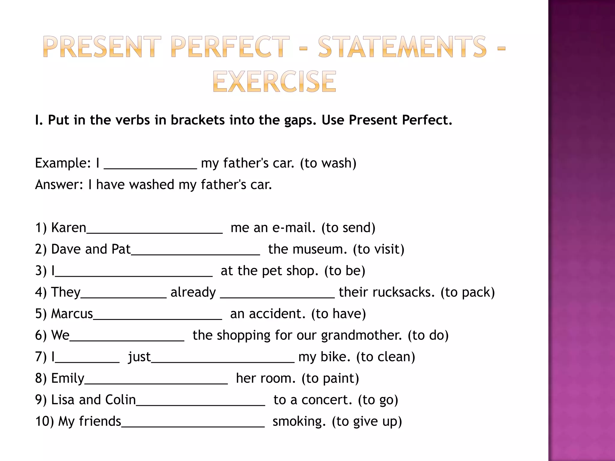 Present Perfect - Statements - ExerciseI. Put in the verbs in brackets into the gaps. Use Present Perfect.Example: I _____________ my father's car. (to wash)Answer: I have washed my father's car.1) Karen___________________  me an e-mail. (to send)2) Dave and Pat__________________  the museum. (to visit)3) I______________________  at the pet shop. (to be)4) They____________ already ________________ their rucksacks. (to pack)5) Marcus__________________  an accident. (to have)6) We________________  the shopping for our grandmother. (to do)7) I_________  just____________________ my bike. (to clean)8) Emily____________________  her room. (to paint)9) Lisa and Colin__________________  to a concert. (to go)10) My friends____________________  smoking. (to give up)