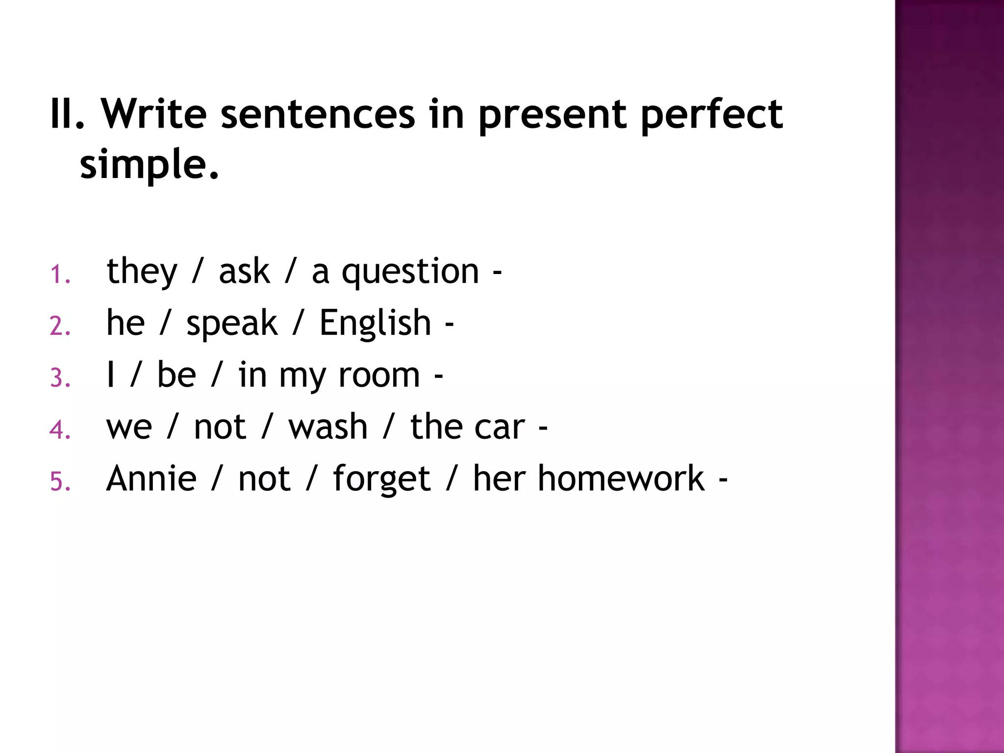 II. Write sentences in present perfect simple.they / ask / a question -  he / speak / English -  I / be / in my room -  we / not / wash / the car -  Annie / not / forget / her homework -  