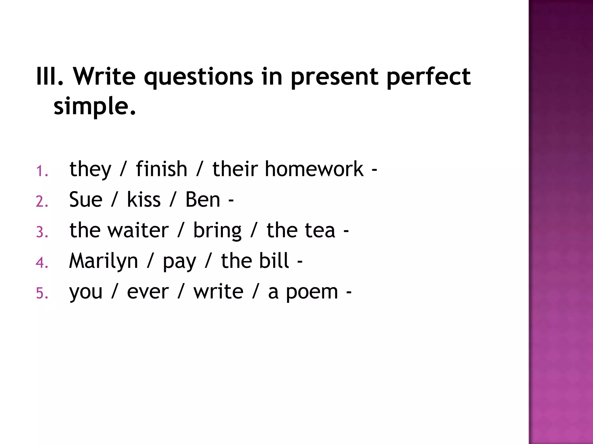 III. Write questions in present perfect simple.they / finish / their homework -  Sue / kiss / Ben -  the waiter / bring / the tea -  Marilyn / pay / the bill -  you / ever / write / a poem -  