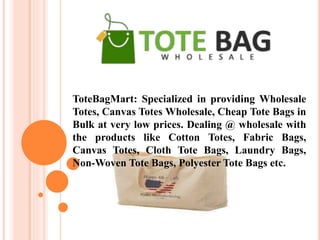 ToteBagMart: Specialized in providing Wholesale
Totes, Canvas Totes Wholesale, Cheap Tote Bags in
Bulk at very low prices. Dealing @ wholesale with
the products like Cotton Totes, Fabric Bags,
Canvas Totes, Cloth Tote Bags, Laundry Bags,
Non-Woven Tote Bags, Polyester Tote Bags etc.
 