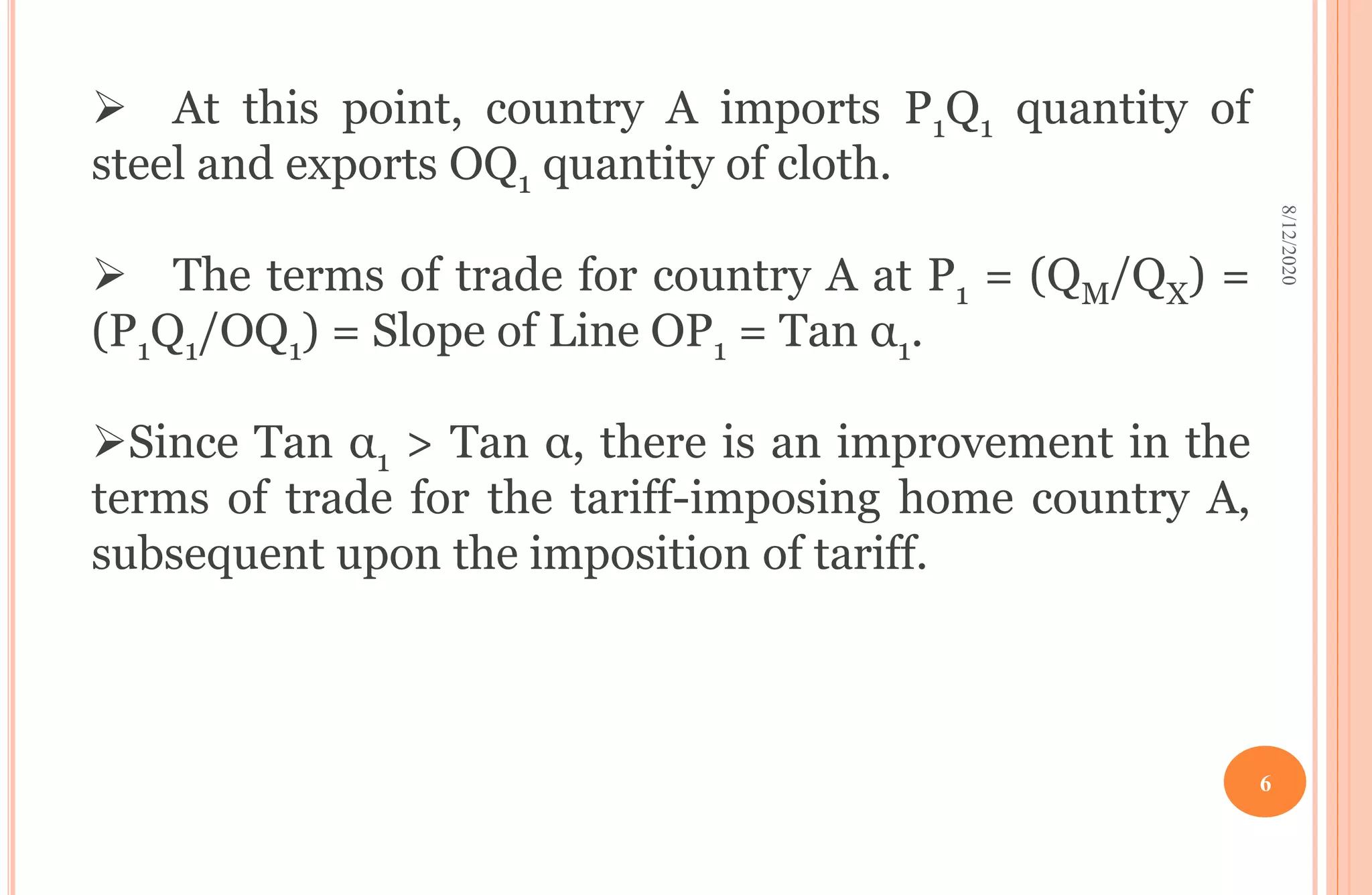  At this point, country A imports P1Q1 quantity of
steel and exports OQ1 quantity of cloth.
 The terms of trade for country A at P1 = (QM/QX) =
(P1Q1/OQ1) = Slope of Line OP1 = Tan α1.
Since Tan α1 > Tan α, there is an improvement in the
terms of trade for the tariff-imposing home country A,
subsequent upon the imposition of tariff.
8/12/2020
6
 