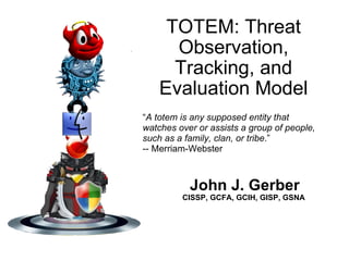 TOTEM: Threat Observation, Tracking, and Evaluation Model John J. Gerber CISSP, GCFA, GCIH, GISP, GSNA   “ A totem is any supposed entity that watches over or assists a group of people, such as a family, clan, or tribe .” -- Merriam-Webster  