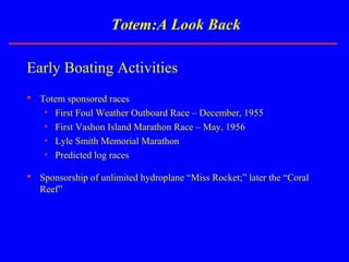 Totem:A Look Back
Early Boating Activities
 Totem sponsored races
• First Foul Weather Outboard Race – December, 1955
• First Vashon Island Marathon Race – May, 1956
• Lyle Smith Memorial Marathon
• Predicted log races
 Sponsorship of unlimited hydroplane “Miss Rocket;” later the “Coral
Reef”
 