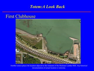 Totem:A Look Back
First Clubhouse
Another source places the location adjacent to the remnants of the Dickman Lumber Mill. Any historical
documentation of actual location is welcome.
 