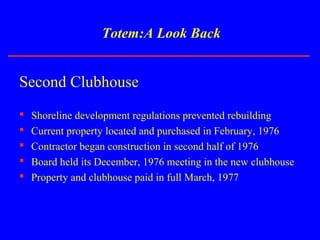 Totem:A Look Back
Second Clubhouse
 Shoreline development regulations prevented rebuilding
 Current property located and purchased in February, 1976
 Contractor began construction in second half of 1976
 Board held its December, 1976 meeting in the new clubhouse
 Property and clubhouse paid in full March, 1977
 