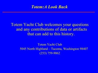 Totem:A Look Back
Totem Yacht Club welcomes your questions
and any contributions of data or artifacts
that can add to this history.
Totem Yacht Club
5045 North Highland – Tacoma, Washington 98407
(253) 759-9062
 