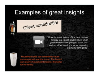 Examples of great insights
17	
  
“I see discovery in life as a game that I
like to play, which is why I get excited
when I discover truly new tastes in drinks.”
“I love to share videos of the best parts of
my day. But I don’t always know when
great moments are going to occur. So I
end up either missing a lot, or capturing
too many boring bits.”
“Household spills can sometimes cause
an unexpected reaction in me. The faster I
can resolve household tensions, the better
for my family.”
Client confidential
 