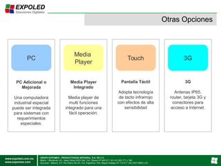 Otras Opciones
PC
Media
Player
Touch 3G
PC Adicional o
Mejorada
Una computadora
industrial especial
puede ser integrada
para sistemas con
requerimientos
especiales.
Media Player
Integrado
Media player de
multi funciones
integrado para una
fácil operación.
Pantalla Táctil
Adopta tecnología
de tacto infrarrojo
con efectos de alta
sensibilidad
3G
Antenas IP65,
router, tarjeta 3G y
conectores para
acceso a Internet.
 
