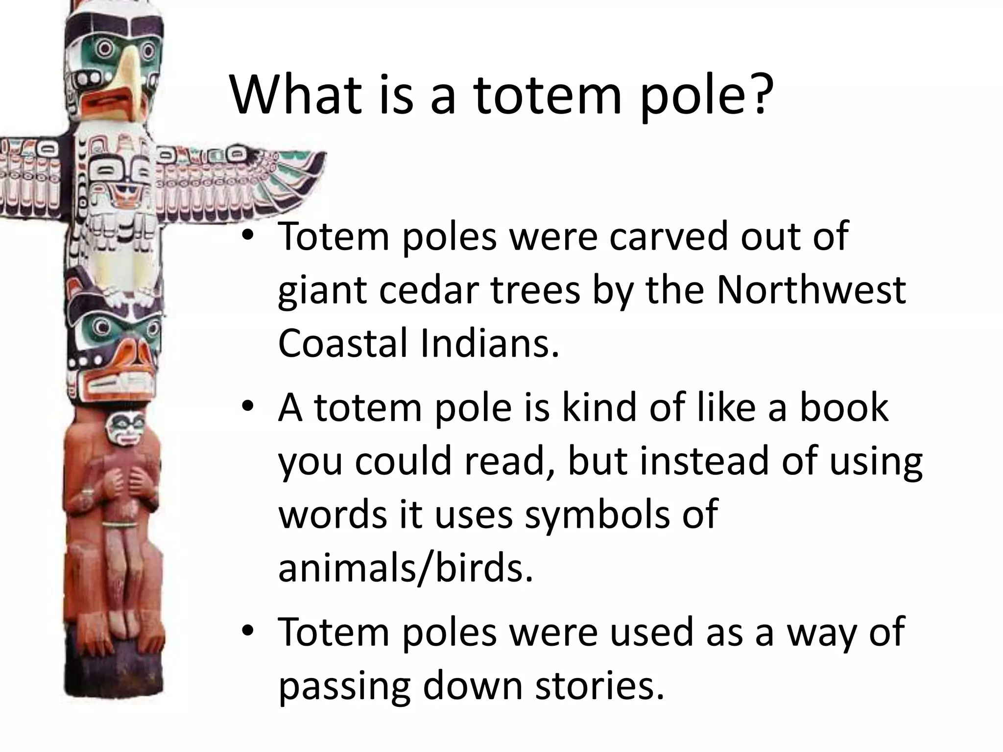 What is a totem pole?
• Totem poles were carved out of
giant cedar trees by the Northwest
Coastal Indians.
• A totem pole is kind of like a book
you could read, but instead of using
words it uses symbols of
animals/birds.
• Totem poles were used as a way of
passing down stories.

 