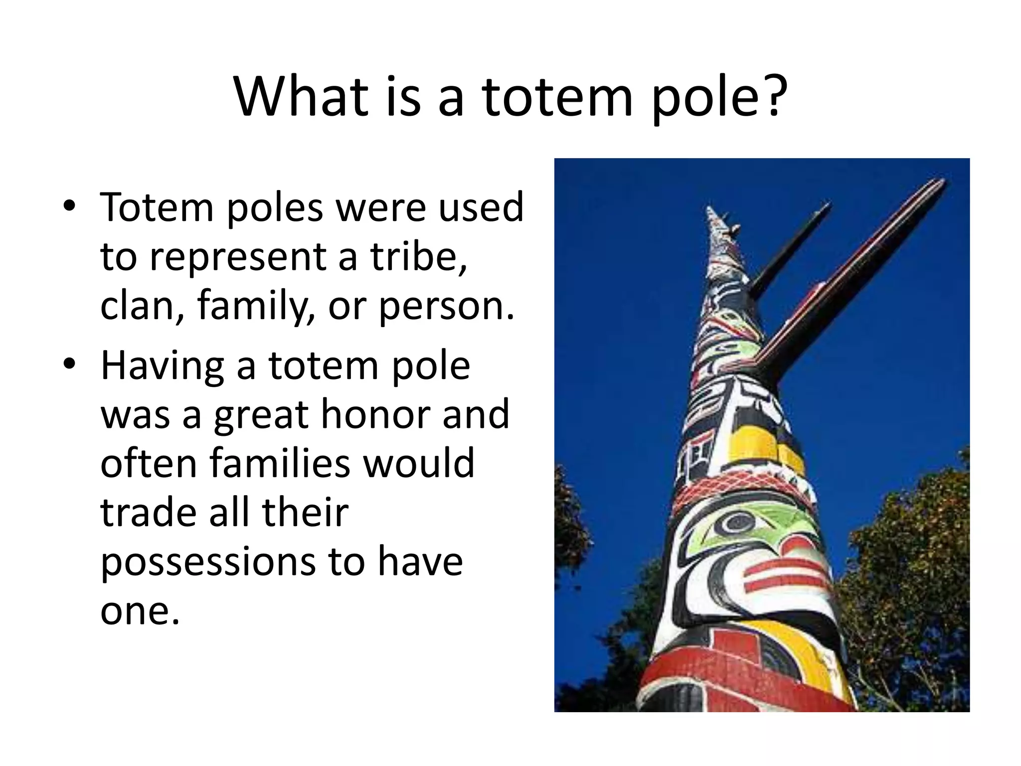 What is a totem pole?
• Totem poles were used
to represent a tribe,
clan, family, or person.
• Having a totem pole
was a great honor and
often families would
trade all their
possessions to have
one.

 