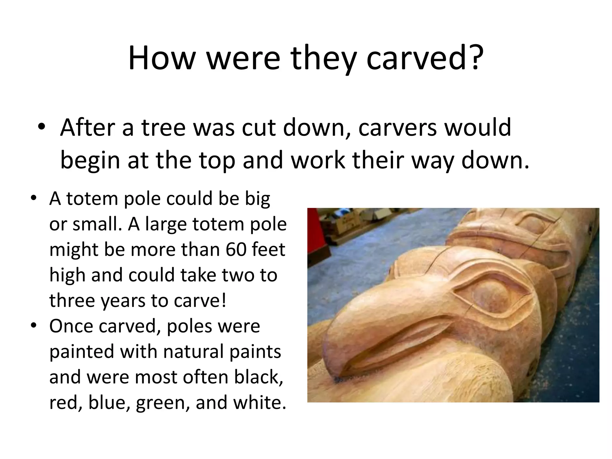 How were they carved?
• After a tree was cut down, carvers would
begin at the top and work their way down.
• A totem pole could be big
or small. A large totem pole
might be more than 60 feet
high and could take two to
three years to carve!
• Once carved, poles were
painted with natural paints
and were most often black,
red, blue, green, and white.

 