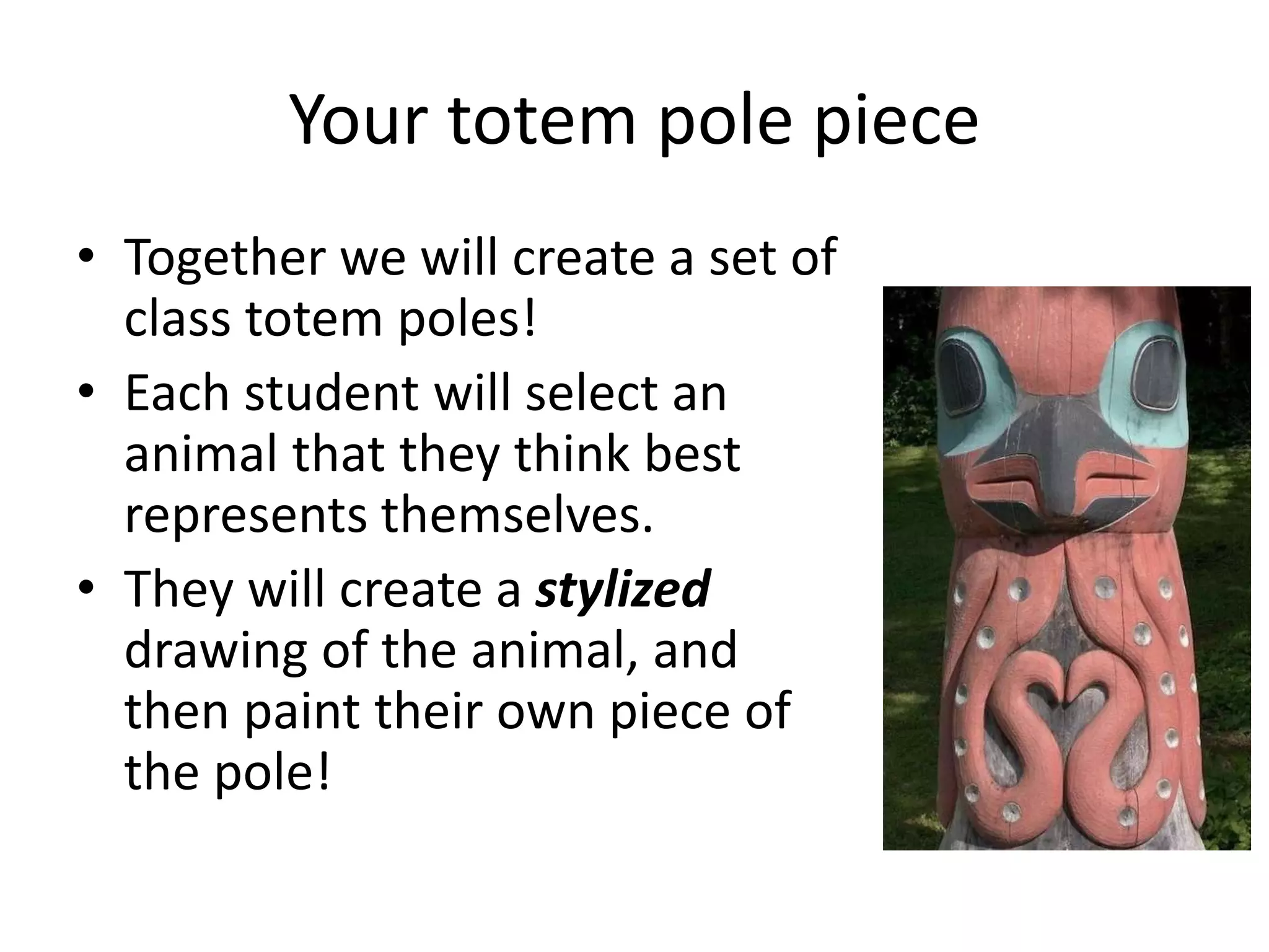 Your totem pole piece
• Together we will create a set of
class totem poles!
• Each student will select an
animal that they think best
represents themselves.
• They will create a stylized
drawing of the animal, and
then paint their own piece of
the pole!

 