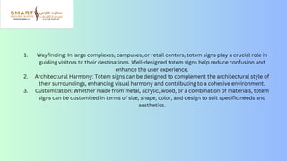 Wayfinding: In large complexes, campuses, or retail centers, totem signs play a crucial role in
guiding visitors to their destinations. Well-designed totem signs help reduce confusion and
enhance the user experience.
Architectural Harmony: Totem signs can be designed to complement the architectural style of
their surroundings, enhancing visual harmony and contributing to a cohesive environment.
Customization: Whether made from metal, acrylic, wood, or a combination of materials, totem
signs can be customized in terms of size, shape, color, and design to suit specific needs and
aesthetics.
1.
2.
3.
 
