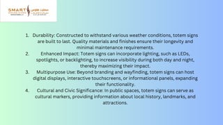 Durability: Constructed to withstand various weather conditions, totem signs
are built to last. Quality materials and finishes ensure their longevity and
minimal maintenance requirements.
Enhanced Impact: Totem signs can incorporate lighting, such as LEDs,
spotlights, or backlighting, to increase visibility during both day and night,
thereby maximizing their impact.
Multipurpose Use: Beyond branding and wayfinding, totem signs can host
digital displays, interactive touchscreens, or informational panels, expanding
their functionality.
Cultural and Civic Significance: In public spaces, totem signs can serve as
cultural markers, providing information about local history, landmarks, and
attractions.
1.
2.
3.
4.
 