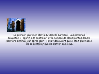 Le premier jour il en planta 37 dans la barrière.  Les semaines  suivantes, il  apprit à se contrôler, et le nombre de clous plantés dans la  barrière diminua jour après jour:  il avait découvert que c'était plus facile  de se contrôler que de planter des clous. 