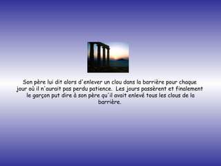 Son père lui dit alors d'enlever un clou dans la barrière pour chaque  jour où il n'aurait pas perdu patience.  Les jours passèrent et finalement  le garçon put dire à son père qu'il avait enlevé tous les clous de la barrière.   