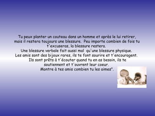 Tu peux planter un couteau dans un homme et après le lui retirer,  mais il restera toujours une blessure.  Peu importe combien de fois tu  t'excuseras, la blessure restera.   Une blessure verbale fait aussi mal  qu'une blessure physique.   Les amis sont des bijoux rares, ils te font sourire et t'encouragent.   Ils sont prêts à t'écouter quand tu en as besoin, ils te soutiennent et t'ouvrent leur coeur.   Montre à tes amis combien tu les aimes".   