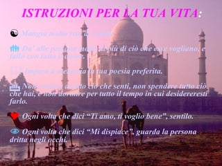ISTRUZIONI PER LA TUA VITA : Mangia molto riso di segale. Da’ alle persone molto di più di ciò che esse vogliano, e fallo con tutto il cuore. Impara a memoria la tua poesia preferita. Non credere a tutto ciò che senti, non spendere tutto ciò che hai, e non dormire per tutto il tempo in cui desidereresti farlo. Ogni volta che dici “Ti amo, ti voglio bene”, sentilo. Ogni volta che dici “Mi dispiace”, guarda la persona dritta negli occhi. 