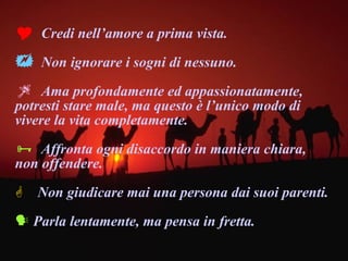 Credi nell’amore a prima vista. Non ignorare i sogni di nessuno. Ama profondamente ed appassionatamente, potresti stare male, ma questo è l’unico modo di vivere la vita completamente.  Affronta ogni disaccordo in maniera chiara, non offendere. Non giudicare mai una persona dai suoi parenti. Parla lentamente, ma pensa in fretta. 