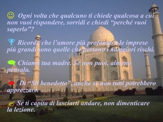 Ogni volta che qualcuno ti chiede qualcosa a cui non vuoi rispondere, sorridi e chiedi “perché vuoi saperlo”? Ricorda che l’amore più profondo e le imprese più grandi sono quelle che portano i maggiori rischi. Chiama tua madre. Se non puoi, almeno pensala. Dì “Sii benedetto”, anche se non tutti potrebbero apprezzare. Se ti capita di lasciarti andare, non dimenticare la lezione. 