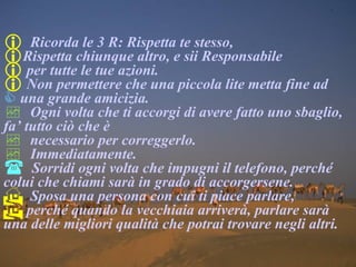 Ricorda le 3 R: Rispetta te stesso, Rispetta chiunque altro, e sii Responsabile per tutte le tue azioni. Non permettere che una piccola lite metta fine ad  una grande amicizia. Ogni volta che ti accorgi di avere fatto uno sbaglio, fa’ tutto ciò che è necessario per correggerlo. Immediatamente. Sorridi ogni volta che impugni il telefono, perché colui che chiami sarà in grado di accorgersene. Sposa una persona con cui ti piace parlare,    perché quando la vecchiaia arriverà, parlare sarà una delle migliori qualità che potrai trovare negli altri. 