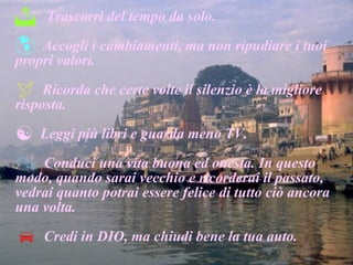 Trascorri del tempo da solo. Accogli i cambiamenti, ma non ripudiare i tuoi propri valori. Ricorda che certe volte il silenzio è la migliore risposta. Leggi più libri e guarda meno TV. Conduci una vita buona ed onesta. In questo modo, quando sarai vecchio e ricorderai il passato, vedrai quanto potrai essere felice di tutto ciò ancora una volta.  Credi in DIO, ma chiudi bene la tua auto. 