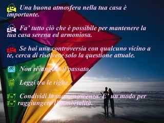 Una buona atmosfera nella tua casa è importante. Fa’ tutto ciò che è possibile per mantenere la tua casa serena ed armoniosa. Se hai una controversia con qualcuno vicino a te, cerca di risolvere solo la questione attuale. Non rivangare il passato. Leggi tra le righe. Condividi la tua conoscenza. E’ un modo per raggiungere l’immortalità. 